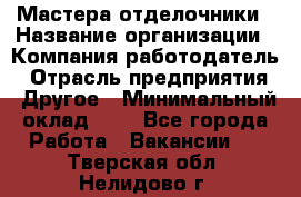 Мастера-отделочники › Название организации ­ Компания-работодатель › Отрасль предприятия ­ Другое › Минимальный оклад ­ 1 - Все города Работа » Вакансии   . Тверская обл.,Нелидово г.